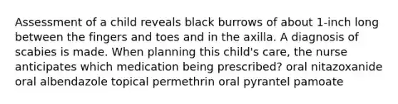 Assessment of a child reveals black burrows of about 1-inch long between the fingers and toes and in the axilla. A diagnosis of scabies is made. When planning this child's care, the nurse anticipates which medication being prescribed? oral nitazoxanide oral albendazole topical permethrin oral pyrantel pamoate