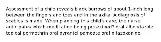 Assessment of a child reveals black burrows of about 1-inch long between the fingers and toes and in the axilla. A diagnosis of scabies is made. When planning this child's care, the nurse anticipates which medication being prescribed? oral albendazole topical permethrin oral pyrantel pamoate oral nitazoxanide