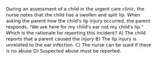 During an assessment of a child in the urgent care clinic, the nurse notes that the child has a swollen and split lip. When asking the parent how the child's lip injury occurred, the parent responds, "We are here for my child's ear not my child's lip." Which is the rationale for reporting this incident? A) The child reports that a parent caused the injury B) The lip injury is unrelated to the ear infection. C) The nurse can be sued if there is no abuse D) Suspected abuse must be reported.