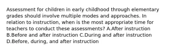 Assessment for children in early childhood through elementary grades should involve multiple modes and approaches. In relation to instruction, when is the most appropriate time for teachers to conduct these assessments? A.After instruction B.Before and after instruction C.During and after instruction D.Before, during, and after instruction