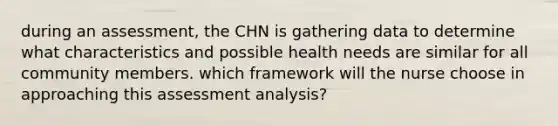 during an assessment, the CHN is gathering data to determine what characteristics and possible health needs are similar for all community members. which framework will the nurse choose in approaching this assessment analysis?