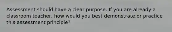 Assessment should have a clear purpose. If you are already a classroom teacher, how would you best demonstrate or practice this assessment principle?