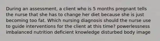 During an assessment, a client who is 5 months pregnant tells the nurse that she has to change her diet because she is just becoming too fat. Which nursing diagnosis should the nurse use to guide interventions for the client at this time? powerlessness imbalanced nutrition deficient knowledge disturbed body image