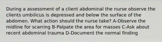 During a assessment of a client abdominal the nurse observe the clients umbilicus is depressed and below the surface of the abdomen. What action should the nurse take? A-Observe the midline for scarring B-Palpate the area for masses C-Ask about recent abdominal trauma D-Document the normal finding