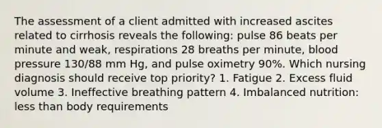 The assessment of a client admitted with increased ascites related to cirrhosis reveals the following: pulse 86 beats per minute and weak, respirations 28 breaths per minute, blood pressure 130/88 mm Hg, and pulse oximetry 90%. Which nursing diagnosis should receive top priority? 1. Fatigue 2. Excess fluid volume 3. Ineffective breathing pattern 4. Imbalanced nutrition: less than body requirements