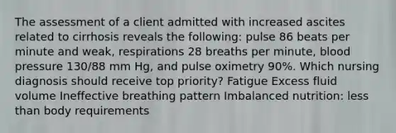 The assessment of a client admitted with increased ascites related to cirrhosis reveals the following: pulse 86 beats per minute and weak, respirations 28 breaths per minute, <a href='https://www.questionai.com/knowledge/kD0HacyPBr-blood-pressure' class='anchor-knowledge'>blood pressure</a> 130/88 mm Hg, and pulse oximetry 90%. Which nursing diagnosis should receive top priority? Fatigue Excess fluid volume Ineffective breathing pattern Imbalanced nutrition: <a href='https://www.questionai.com/knowledge/k7BtlYpAMX-less-than' class='anchor-knowledge'>less than</a> body requirements