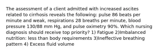 The assessment of a client admitted with increased ascites related to cirrhosis reveals the following: pulse 86 beats per minute and weak, respirations 28 breaths per minute, blood pressure 130/88 mm Hg, and pulse oximetry 90%. Which nursing diagnosis should receive top priority? 1) Fatigue 2)Imbalanced nutrition: less than body requirements 3)Ineffective breathing pattern 4) Excess fluid volume