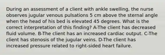 During an assessment of a client with ankle swelling, the nurse observes jugular venous pulsations 5 cm above the sternal angle when the head of his bed is elevated 45 degrees. What is the correct interpretation of this finding? A-The client has decreased fluid volume. B-The client has an increased <a href='https://www.questionai.com/knowledge/kyxUJGvw35-cardiac-output' class='anchor-knowledge'>cardiac output</a>. C-The client has stenosis of the jugular veins. D-The client has increased pressure related to right-sided heart failure.