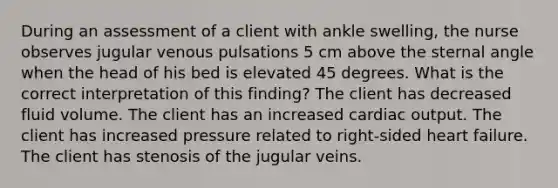 During an assessment of a client with ankle swelling, the nurse observes jugular venous pulsations 5 cm above the sternal angle when the head of his bed is elevated 45 degrees. What is the correct interpretation of this finding? The client has decreased fluid volume. The client has an increased cardiac output. The client has increased pressure related to right-sided heart failure. The client has stenosis of the jugular veins.