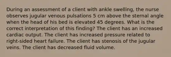 During an assessment of a client with ankle swelling, the nurse observes jugular venous pulsations 5 cm above the sternal angle when the head of his bed is elevated 45 degrees. What is the correct interpretation of this finding? The client has an increased cardiac output. The client has increased pressure related to right-sided heart failure. The client has stenosis of the jugular veins. The client has decreased fluid volume.