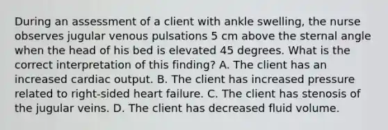 During an assessment of a client with ankle swelling, the nurse observes jugular venous pulsations 5 cm above the sternal angle when the head of his bed is elevated 45 degrees. What is the correct interpretation of this finding? A. The client has an increased cardiac output. B. The client has increased pressure related to right-sided heart failure. C. The client has stenosis of the jugular veins. D. The client has decreased fluid volume.