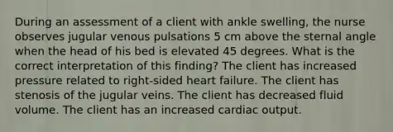 During an assessment of a client with ankle swelling, the nurse observes jugular venous pulsations 5 cm above the sternal angle when the head of his bed is elevated 45 degrees. What is the correct interpretation of this finding? The client has increased pressure related to right-sided heart failure. The client has stenosis of the jugular veins. The client has decreased fluid volume. The client has an increased cardiac output.