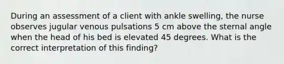 During an assessment of a client with ankle swelling, the nurse observes jugular venous pulsations 5 cm above the sternal angle when the head of his bed is elevated 45 degrees. What is the correct interpretation of this finding?