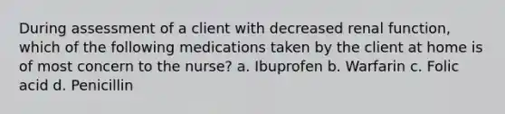 During assessment of a client with decreased renal function, which of the following medications taken by the client at home is of most concern to the nurse? a. Ibuprofen b. Warfarin c. Folic acid d. Penicillin