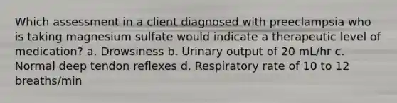 Which assessment in a client diagnosed with preeclampsia who is taking magnesium sulfate would indicate a therapeutic level of medication? a. Drowsiness b. Urinary output of 20 mL/hr c. Normal deep tendon reflexes d. Respiratory rate of 10 to 12 breaths/min