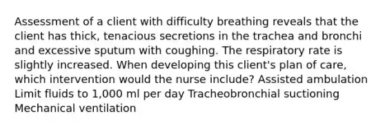 Assessment of a client with difficulty breathing reveals that the client has thick, tenacious secretions in the trachea and bronchi and excessive sputum with coughing. The respiratory rate is slightly increased. When developing this client's plan of care, which intervention would the nurse include? Assisted ambulation Limit fluids to 1,000 ml per day Tracheobronchial suctioning Mechanical ventilation