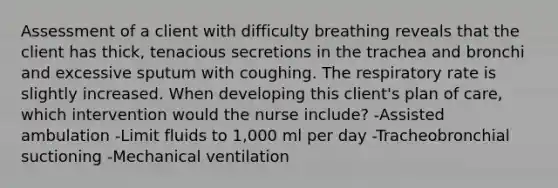 Assessment of a client with difficulty breathing reveals that the client has thick, tenacious secretions in the trachea and bronchi and excessive sputum with coughing. The respiratory rate is slightly increased. When developing this client's plan of care, which intervention would the nurse include? -Assisted ambulation -Limit fluids to 1,000 ml per day -Tracheobronchial suctioning -Mechanical ventilation