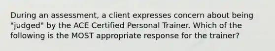 During an assessment, a client expresses concern about being "judged" by the ACE Certified Personal Trainer. Which of the following is the MOST appropriate response for the trainer?