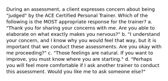 During an assessment, a client expresses concern about being "judged" by the ACE Certified Personal Trainer. Which of the following is the MOST appropriate response for the trainer? a. "Thank you for sharing your concerns with me. Are you able to elaborate on what exactly makes you nervous?" b. "I understand your concern, and I know why you would feel that way, but it is important that we conduct these assessments. Are you okay with me proceeding?" c. "Those feelings are natural. If you want to improve, you must know where you are starting." d. "Perhaps you will feel more comfortable if I ask another trainer to conduct this assessment. Would you like me to ask someone else?"