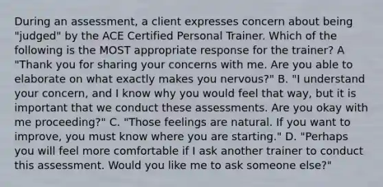 During an assessment, a client expresses concern about being "judged" by the ACE Certified Personal Trainer. Which of the following is the MOST appropriate response for the trainer? A "Thank you for sharing your concerns with me. Are you able to elaborate on what exactly makes you nervous?" B. "I understand your concern, and I know why you would feel that way, but it is important that we conduct these assessments. Are you okay with me proceeding?" C. "Those feelings are natural. If you want to improve, you must know where you are starting." D. "Perhaps you will feel more comfortable if I ask another trainer to conduct this assessment. Would you like me to ask someone else?"