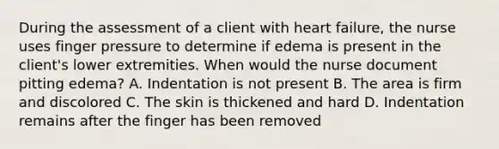 During the assessment of a client with heart failure, the nurse uses finger pressure to determine if edema is present in the client's lower extremities. When would the nurse document pitting edema? A. Indentation is not present B. The area is firm and discolored C. The skin is thickened and hard D. Indentation remains after the finger has been removed