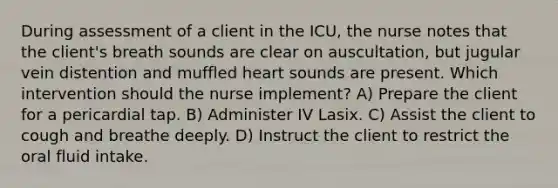 During assessment of a client in the ICU, the nurse notes that the client's breath sounds are clear on auscultation, but jugular vein distention and muffled heart sounds are present. Which intervention should the nurse implement? A) Prepare the client for a pericardial tap. B) Administer IV Lasix. C) Assist the client to cough and breathe deeply. D) Instruct the client to restrict the oral fluid intake.