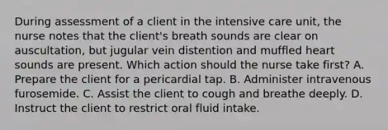 During assessment of a client in the intensive care unit, the nurse notes that the client's breath sounds are clear on auscultation, but jugular vein distention and muffled heart sounds are present. Which action should the nurse take first? A. Prepare the client for a pericardial tap. B. Administer intravenous furosemide. C. Assist the client to cough and breathe deeply. D. Instruct the client to restrict oral fluid intake.