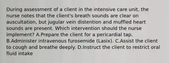 During assessment of a client in the intensive care unit, the nurse notes that the client's breath sounds are clear on auscultation, but jugular vein distention and muffled heart sounds are present. Which intervention should the nurse implement? A.Prepare the client for a pericardial tap. B.Administer intravenous furosemide (Lasix). C.Assist the client to cough and breathe deeply. D.Instruct the client to restrict oral fluid intake