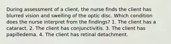 During assessment of a client, the nurse finds the client has blurred vision and swelling of the optic disc. Which condition does the nurse interpret from the findings? 1. The client has a cataract. 2. The client has conjunctivitis. 3. The client has papilledema. 4. The client has retinal detachment.