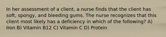 In her assessment of a client, a nurse finds that the client has soft, spongy, and bleeding gums. The nurse recognizes that this client most likely has a deficiency in which of the following? A) Iron B) Vitamin B12 C) Vitamin C D) Protein