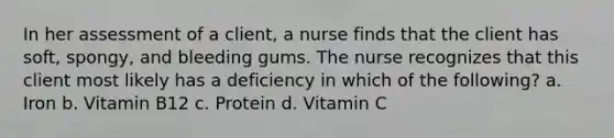 In her assessment of a client, a nurse finds that the client has soft, spongy, and bleeding gums. The nurse recognizes that this client most likely has a deficiency in which of the following? a. Iron b. Vitamin B12 c. Protein d. Vitamin C