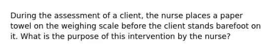 During the assessment of a client, the nurse places a paper towel on the weighing scale before the client stands barefoot on it. What is the purpose of this intervention by the nurse?