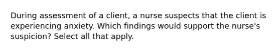 During assessment of a client, a nurse suspects that the client is experiencing anxiety. Which findings would support the nurse's suspicion? Select all that apply.