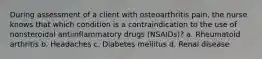 During assessment of a client with osteoarthritis pain, the nurse knows that which condition is a contraindication to the use of nonsteroidal antiinflammatory drugs (NSAIDs)? a. Rheumatoid arthritis b. Headaches c. Diabetes mellitus d. Renal disease