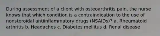 During assessment of a client with osteoarthritis pain, the nurse knows that which condition is a contraindication to the use of nonsteroidal antiinflammatory drugs (NSAIDs)? a. Rheumatoid arthritis b. Headaches c. Diabetes mellitus d. Renal disease