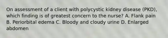 On assessment of a client with polycystic kidney disease (PKD), which finding is of greatest concern to the nurse? A. Flank pain B. Periorbital edema C. Bloody and cloudy urine D. Enlarged abdomen