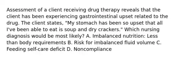 Assessment of a client receiving drug therapy reveals that the client has been experiencing gastrointestinal upset related to the drug. The client states, "My stomach has been so upset that all I've been able to eat is soup and dry crackers." Which nursing diagnosis would be most likely? A. Imbalanced nutrition: Less than body requirements B. Risk for imbalanced fluid volume C. Feeding self-care deficit D. Noncompliance