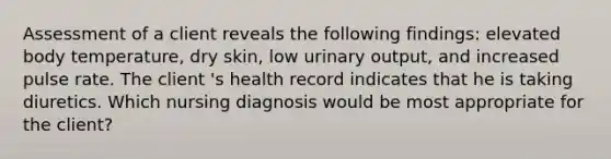 Assessment of a client reveals the following findings: elevated body temperature, dry skin, low urinary output, and increased pulse rate. The client 's health record indicates that he is taking diuretics. Which nursing diagnosis would be most appropriate for the client?