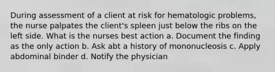 During assessment of a client at risk for hematologic problems, the nurse palpates the client's spleen just below the ribs on the left side. What is the nurses best action a. Document the finding as the only action b. Ask abt a history of mononucleosis c. Apply abdominal binder d. Notify the physician