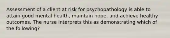 Assessment of a client at risk for psychopathology is able to attain good mental health, maintain hope, and achieve healthy outcomes. The nurse interprets this as demonstrating which of the following?