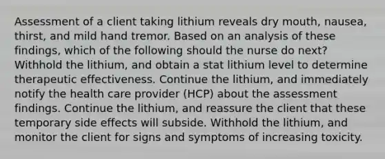 Assessment of a client taking lithium reveals dry mouth, nausea, thirst, and mild hand tremor. Based on an analysis of these findings, which of the following should the nurse do next? Withhold the lithium, and obtain a stat lithium level to determine therapeutic effectiveness. Continue the lithium, and immediately notify the health care provider (HCP) about the assessment findings. Continue the lithium, and reassure the client that these temporary side effects will subside. Withhold the lithium, and monitor the client for signs and symptoms of increasing toxicity.