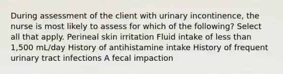 During assessment of the client with urinary incontinence, the nurse is most likely to assess for which of the following? Select all that apply. Perineal skin irritation Fluid intake of less than 1,500 mL/day History of antihistamine intake History of frequent urinary tract infections A fecal impaction