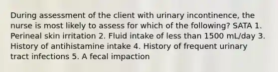 During assessment of the client with urinary incontinence, the nurse is most likely to assess for which of the following? SATA 1. Perineal skin irritation 2. Fluid intake of less than 1500 mL/day 3. History of antihistamine intake 4. History of frequent urinary tract infections 5. A fecal impaction