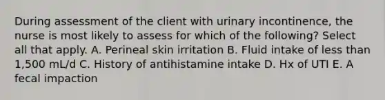 During assessment of the client with urinary incontinence, the nurse is most likely to assess for which of the following? Select all that apply. A. Perineal skin irritation B. Fluid intake of less than 1,500 mL/d C. History of antihistamine intake D. Hx of UTI E. A fecal impaction