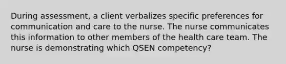 During assessment, a client verbalizes specific preferences for communication and care to the nurse. The nurse communicates this information to other members of the health care team. The nurse is demonstrating which QSEN competency?