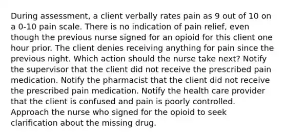 During assessment, a client verbally rates pain as 9 out of 10 on a 0-10 pain scale. There is no indication of pain relief, even though the previous nurse signed for an opioid for this client one hour prior. The client denies receiving anything for pain since the previous night. Which action should the nurse take next? Notify the supervisor that the client did not receive the prescribed pain medication. Notify the pharmacist that the client did not receive the prescribed pain medication. Notify the health care provider that the client is confused and pain is poorly controlled. Approach the nurse who signed for the opioid to seek clarification about the missing drug.