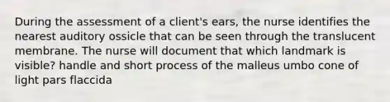 During the assessment of a client's ears, the nurse identifies the nearest auditory ossicle that can be seen through the translucent membrane. The nurse will document that which landmark is visible? handle and short process of the malleus umbo cone of light pars flaccida