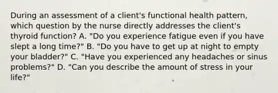 During an assessment of a client's functional health pattern, which question by the nurse directly addresses the client's thyroid function? A. "Do you experience fatigue even if you have slept a long time?" B. "Do you have to get up at night to empty your bladder?" C. "Have you experienced any headaches or sinus problems?" D. "Can you describe the amount of stress in your life?"