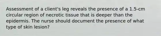 Assessment of a client's leg reveals the presence of a 1.5-cm circular region of necrotic tissue that is deeper than the epidermis. The nurse should document the presence of what type of skin lesion?