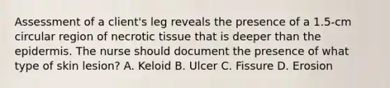 Assessment of a client's leg reveals the presence of a 1.5-cm circular region of necrotic tissue that is deeper than the epidermis. The nurse should document the presence of what type of skin lesion? A. Keloid B. Ulcer C. Fissure D. Erosion